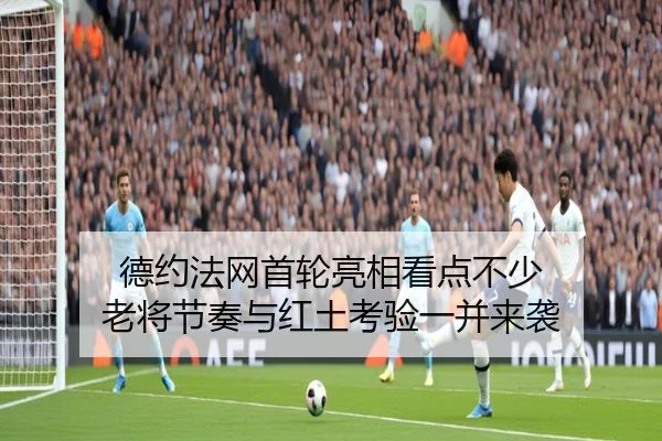 德约法网首轮亮相看点不少 老将节奏与红土考验一并来袭